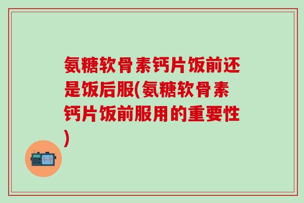 氨糖软骨素钙片饭前还是饭后服(氨糖软骨素钙片饭前服用的重要性)