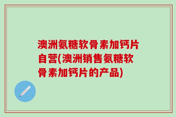 澳洲氨糖软骨素加钙片自营(澳洲销售氨糖软骨素加钙片的产品)