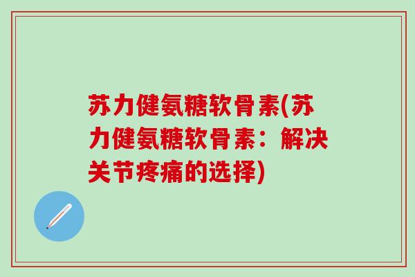 苏力健氨糖软骨素(苏力健氨糖软骨素：解决关节疼痛的选择)