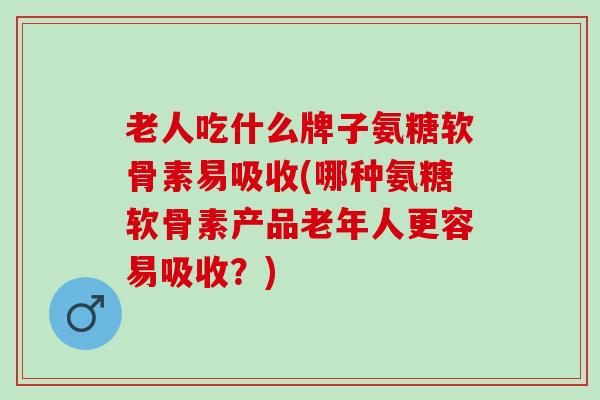 老人吃什么牌子氨糖软骨素易吸收(哪种氨糖软骨素产品老年人更容易吸收？)