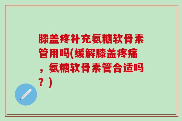 膝盖疼补充氨糖软骨素管用吗(缓解膝盖疼痛，氨糖软骨素管合适吗？)