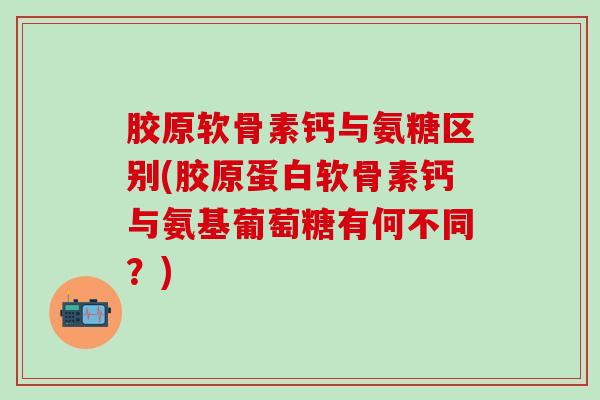 胶原软骨素钙与氨糖区别(胶原蛋白软骨素钙与氨基葡萄糖有何不同？)