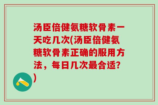 汤臣倍健氨糖软骨素一天吃几次(汤臣倍健氨糖软骨素正确的服用方法，每日几次最合适？)