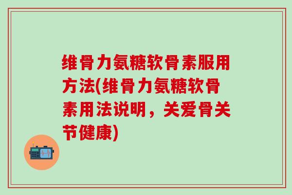 维骨力氨糖软骨素服用方法(维骨力氨糖软骨素用法说明，关爱骨关节健康)