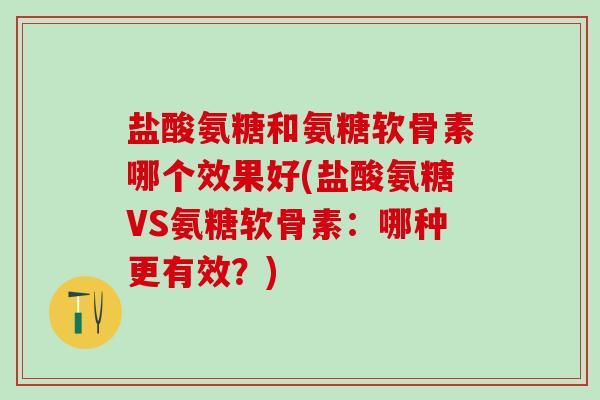 盐酸氨糖和氨糖软骨素哪个效果好(盐酸氨糖VS氨糖软骨素：哪种更有效？)