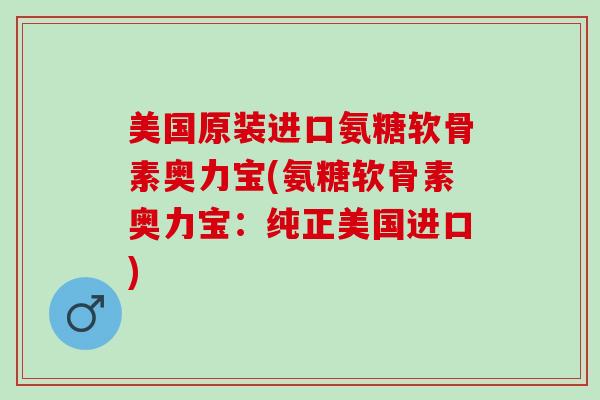 美国原装进口氨糖软骨素奥力宝(氨糖软骨素奥力宝：纯正美国进口)