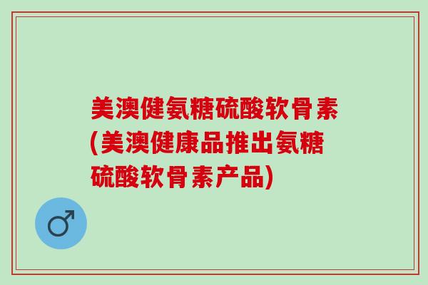 美澳健氨糖硫酸软骨素(美澳健康品推出氨糖硫酸软骨素产品)