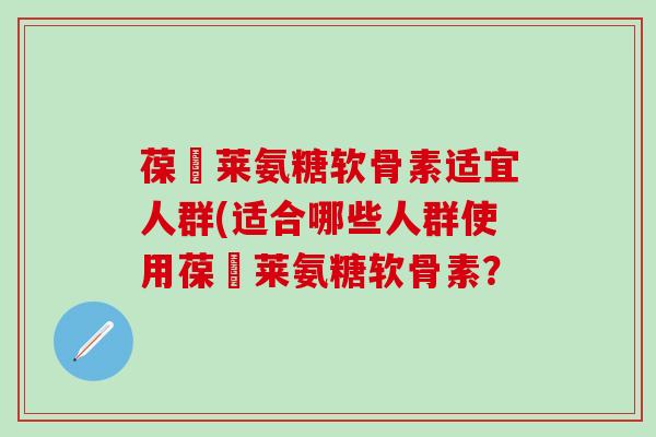 葆苾莱氨糖软骨素适宜人群(适合哪些人群使用葆苾莱氨糖软骨素？