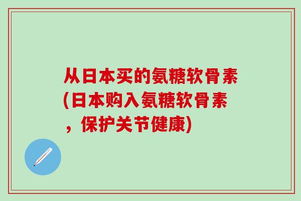 从日本买的氨糖软骨素(日本购入氨糖软骨素，保护关节健康)