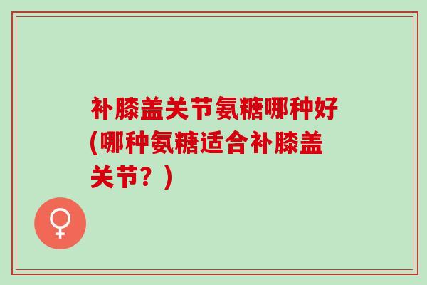 补膝盖关节氨糖哪种好(哪种氨糖适合补膝盖关节？)
