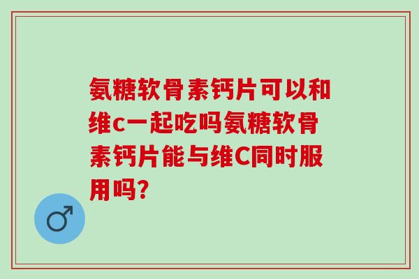 氨糖软骨素钙片可以和维c一起吃吗氨糖软骨素钙片能与维C同时服用吗？