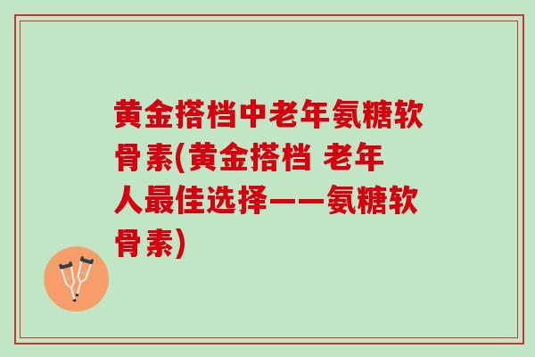 黄金搭档中老年氨糖软骨素(黄金搭档 老年人最佳选择——氨糖软骨素)