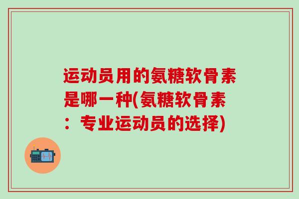 运动员用的氨糖软骨素是哪一种(氨糖软骨素：专业运动员的选择)