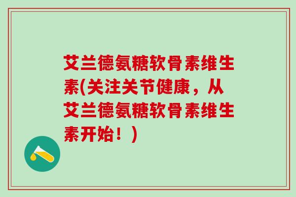 艾兰德氨糖软骨素维生素(关注关节健康，从艾兰德氨糖软骨素维生素开始！)