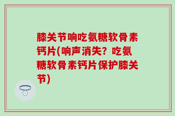 膝关节响吃氨糖软骨素钙片(响声消失？吃氨糖软骨素钙片保护膝关节)