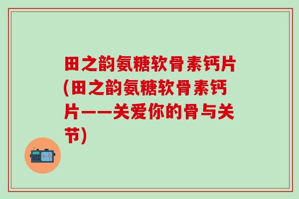 田之韵氨糖软骨素钙片(田之韵氨糖软骨素钙片——关爱你的骨与关节)