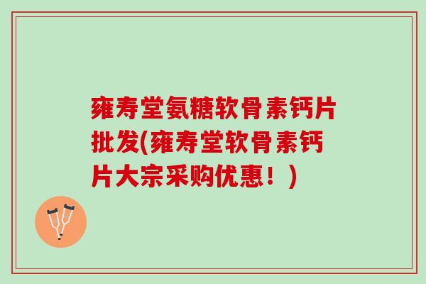 雍寿堂氨糖软骨素钙片批发(雍寿堂软骨素钙片大宗采购优惠！)