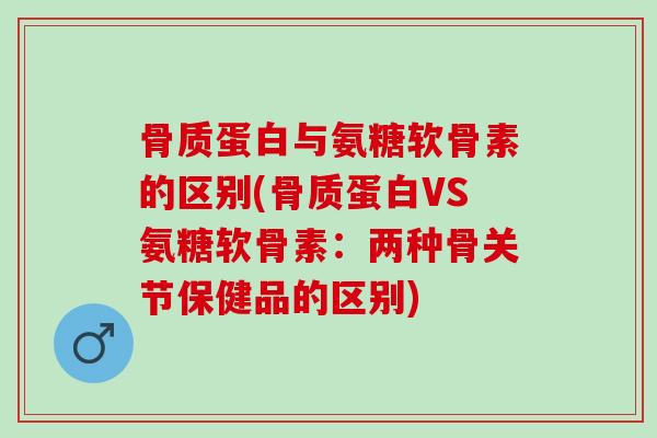 骨质蛋白与氨糖软骨素的区别(骨质蛋白VS氨糖软骨素：两种骨关节保健品的区别)