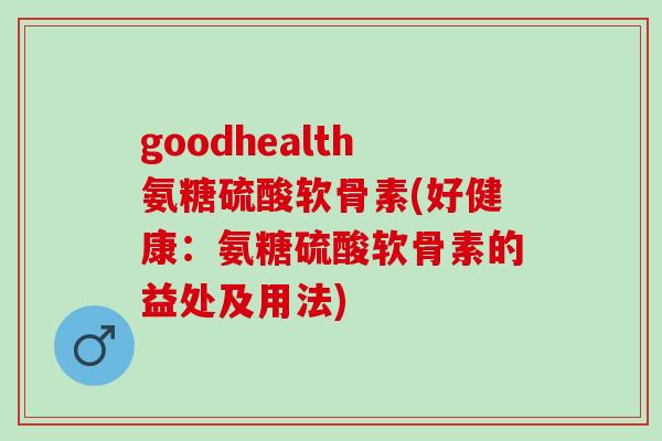 goodhealth氨糖硫酸软骨素(好健康：氨糖硫酸软骨素的益处及用法)