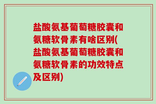 盐酸氨基葡萄糖胶囊和氨糖软骨素有啥区别(盐酸氨基葡萄糖胶囊和氨糖软骨素的功效特点及区别)