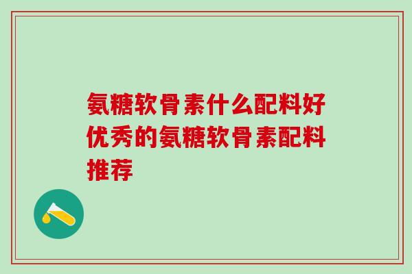 氨糖软骨素什么配料好优秀的氨糖软骨素配料推荐 氨糖软骨素什么配料好优秀的氨糖软骨素配料推荐