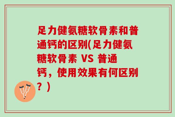 足力健氨糖软骨素和普通钙的区别(足力健氨糖软骨素 VS 普通钙，使用效果有何区别？)