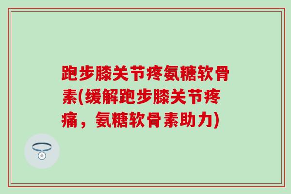 跑步膝关节疼氨糖软骨素(缓解跑步膝关节疼痛，氨糖软骨素助力)