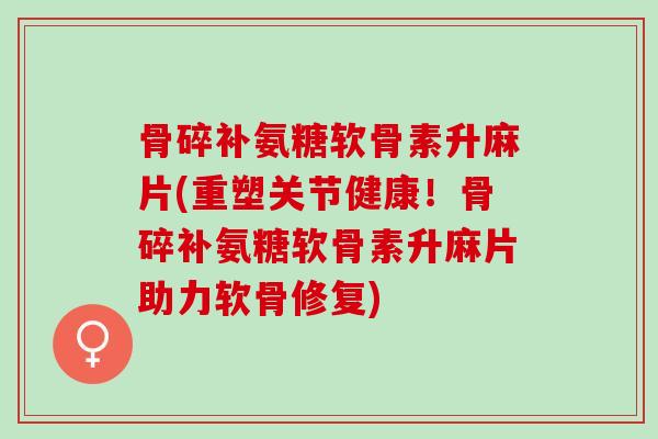 骨碎补氨糖软骨素升麻片(重塑关节健康！骨碎补氨糖软骨素升麻片助力软骨修复)