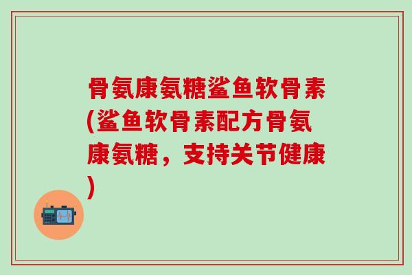 骨氨康氨糖鲨鱼软骨素(鲨鱼软骨素配方骨氨康氨糖，支持关节健康)