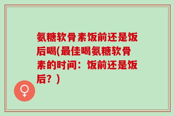 氨糖软骨素饭前还是饭后喝(佳喝氨糖软骨素的时间:饭前还是饭后?) 氨糖软骨素饭前还是饭后喝(佳喝氨糖软骨素的时间:饭前还是饭后?)