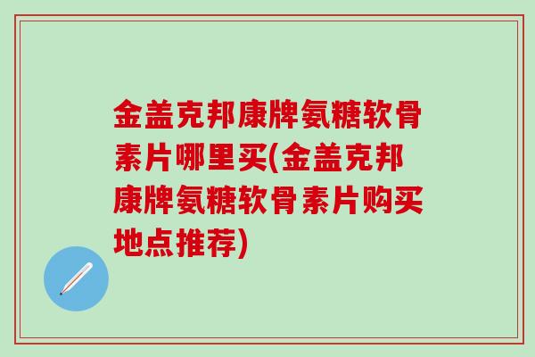 金盖克邦康牌氨糖软骨素片哪里买(金盖克邦康牌氨糖软骨素片购买地点推荐)