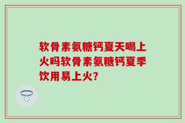 软骨素氨糖钙夏天喝上火吗软骨素氨糖钙夏季饮用易上火？