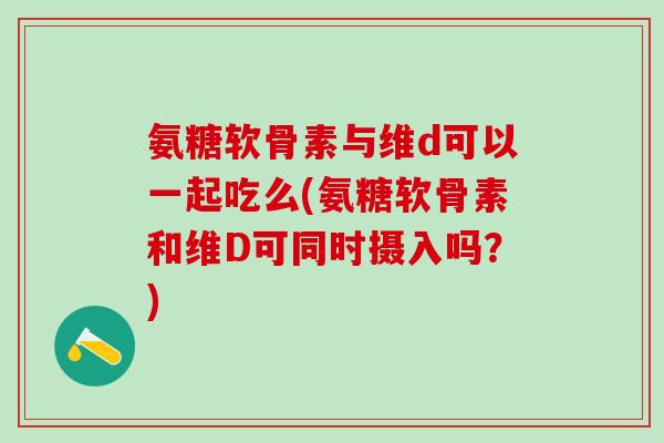 氨糖软骨素与维d可以一起吃么(氨糖软骨素和维D可同时摄入吗？)