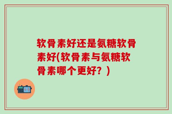软骨素好还是氨糖软骨素好(软骨素与氨糖软骨素哪个更好？)