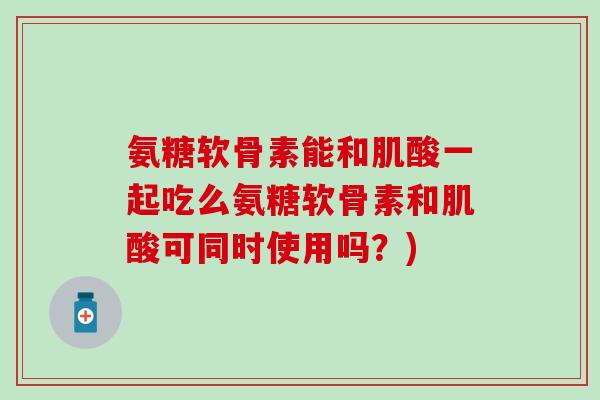 氨糖软骨素能和肌酸一起吃么氨糖软骨素和肌酸可同时使用吗？)