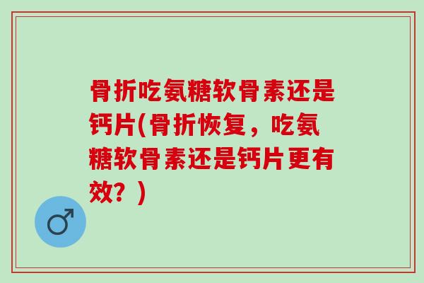 骨折吃氨糖软骨素还是钙片(骨折恢复，吃氨糖软骨素还是钙片更有效？)