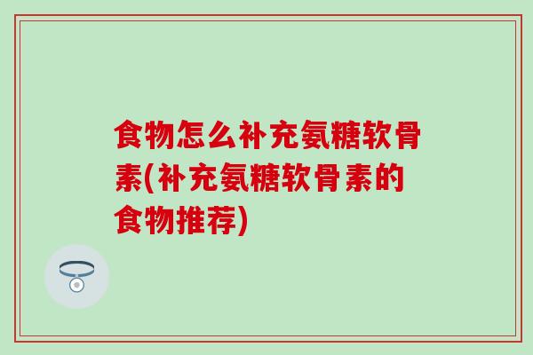 食物怎么补充氨糖软骨素(补充氨糖软骨素的食物推荐)