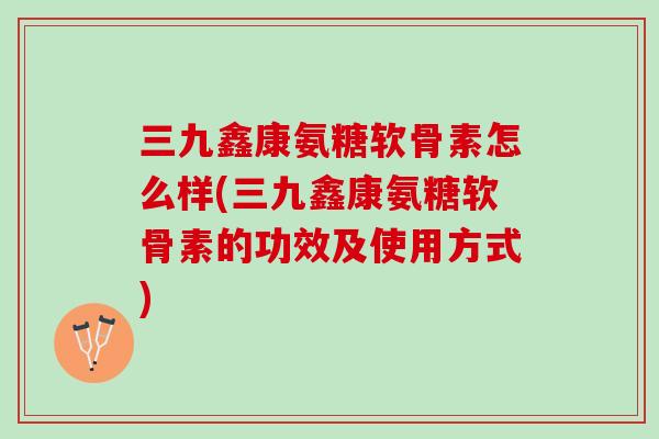三九鑫康氨糖软骨素怎么样(三九鑫康氨糖软骨素的功效及使用方式)