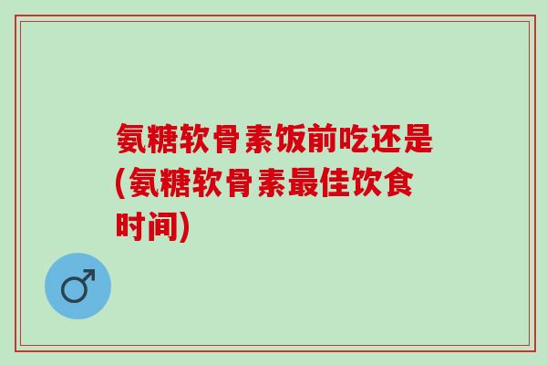 氨糖软骨素饭前吃还是(氨糖软骨素最佳饮食时间)