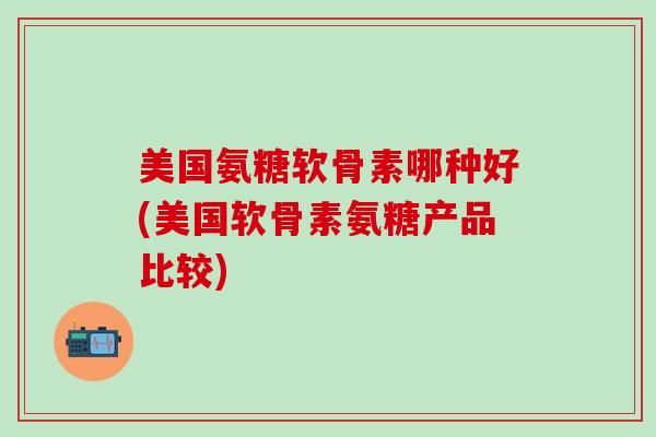 美国氨糖软骨素哪种好(美国软骨素氨糖产品比较)