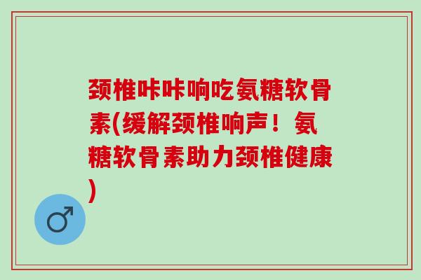 颈椎咔咔响吃氨糖软骨素(缓解颈椎响声！氨糖软骨素助力颈椎健康)