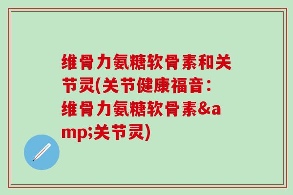 维骨力氨糖软骨素和关节灵(关节健康福音：维骨力氨糖软骨素&关节灵)