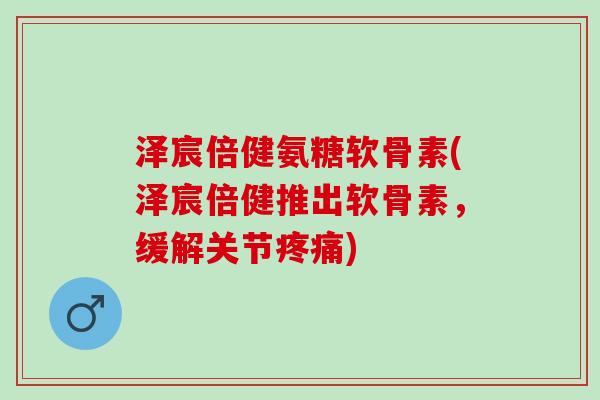 泽宸倍健氨糖软骨素(泽宸倍健推出软骨素，缓解关节疼痛)