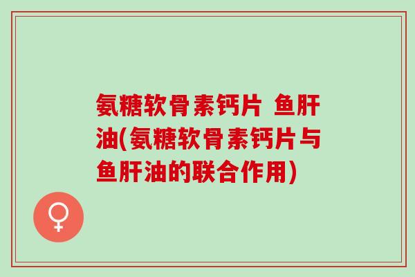 氨糖软骨素钙片 鱼肝油(氨糖软骨素钙片与鱼肝油的联合作用)