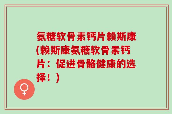 氨糖软骨素钙片赖斯康(赖斯康氨糖软骨素钙片：促进骨骼健康的选择！)