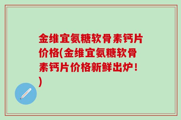 金维宜氨糖软骨素钙片价格(金维宜氨糖软骨素钙片价格新鲜出炉！)