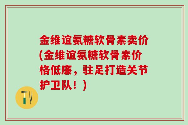金维谊氨糖软骨素卖价(金维谊氨糖软骨素价格低廉，驻足打造关节护卫队！)
