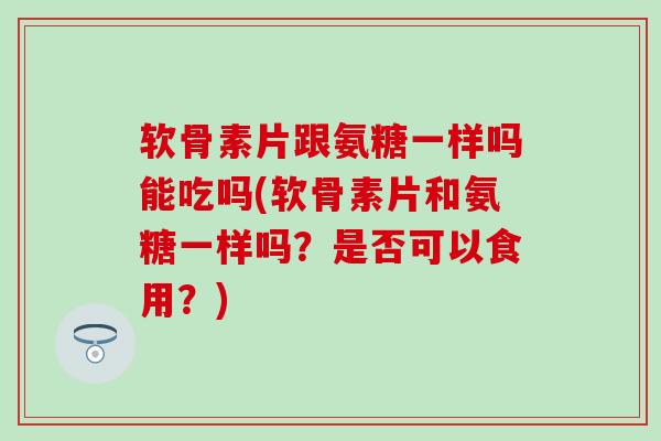 软骨素片跟氨糖一样吗能吃吗(软骨素片和氨糖一样吗？是否可以食用？)