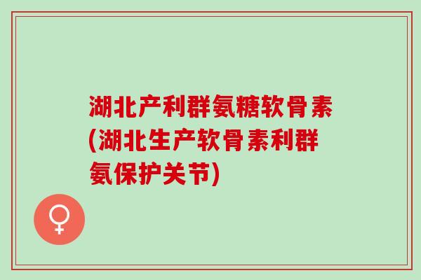 湖北产利群氨糖软骨素(湖北生产软骨素利群氨保护关节)