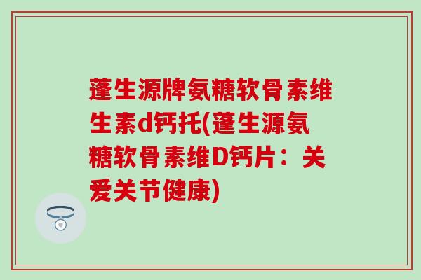 蓬生源牌氨糖软骨素维生素d钙托(蓬生源氨糖软骨素维D钙片：关爱关节健康)